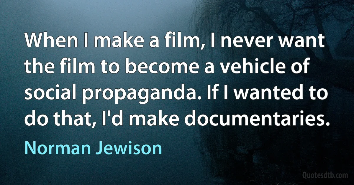 When I make a film, I never want the film to become a vehicle of social propaganda. If I wanted to do that, I'd make documentaries. (Norman Jewison)