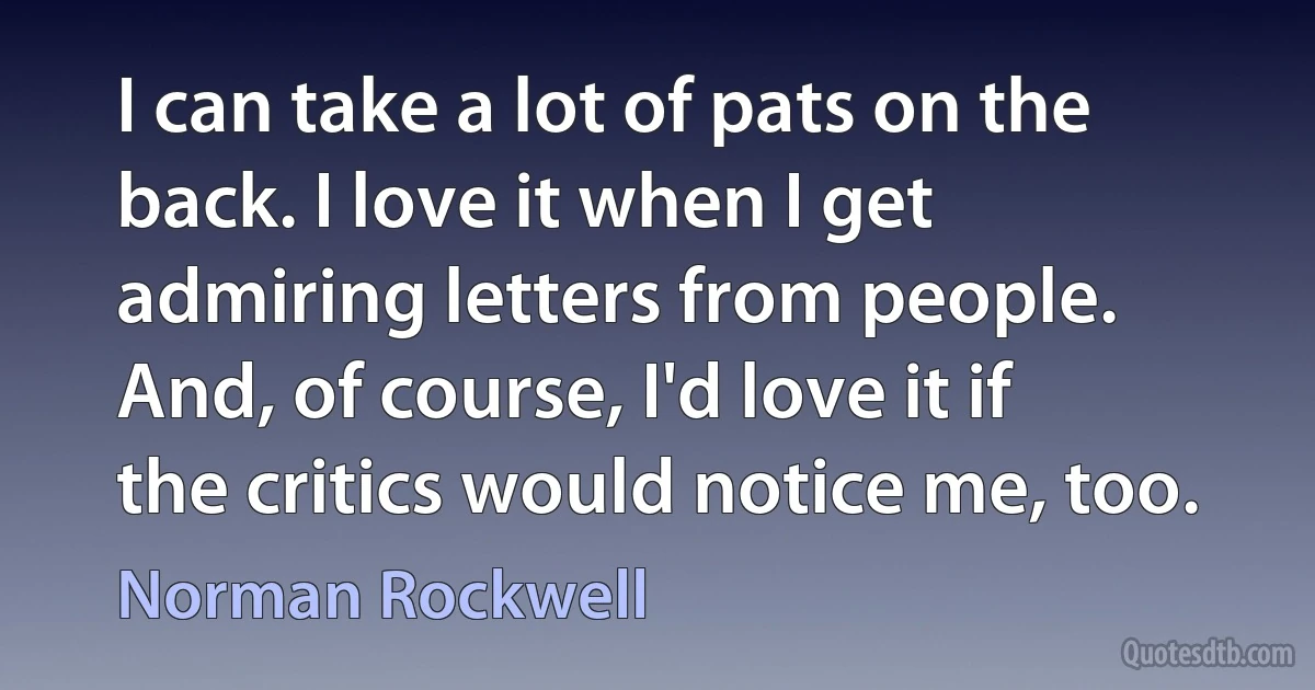 I can take a lot of pats on the back. I love it when I get admiring letters from people. And, of course, I'd love it if the critics would notice me, too. (Norman Rockwell)