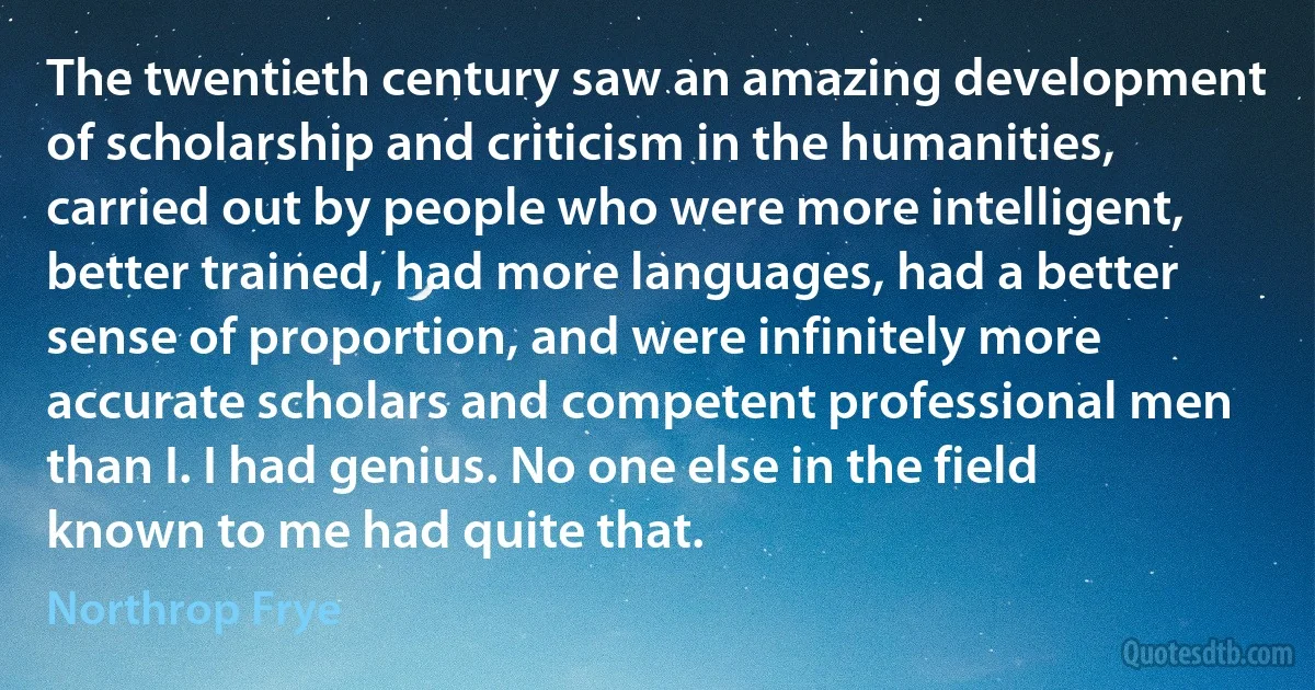 The twentieth century saw an amazing development of scholarship and criticism in the humanities, carried out by people who were more intelligent, better trained, had more languages, had a better sense of proportion, and were infinitely more accurate scholars and competent professional men than I. I had genius. No one else in the field known to me had quite that. (Northrop Frye)