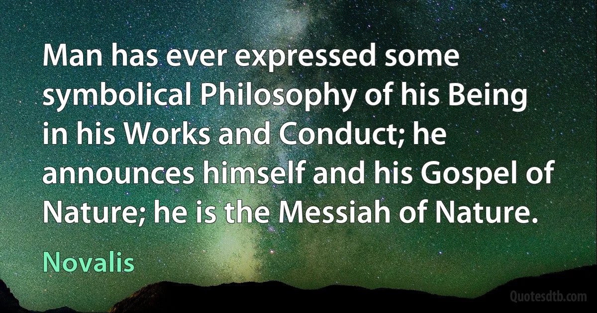 Man has ever expressed some symbolical Philosophy of his Being in his Works and Conduct; he announces himself and his Gospel of Nature; he is the Messiah of Nature. (Novalis)