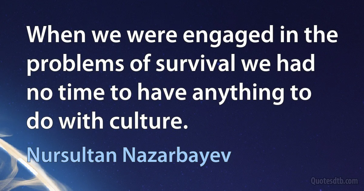 When we were engaged in the problems of survival we had no time to have anything to do with culture. (Nursultan Nazarbayev)