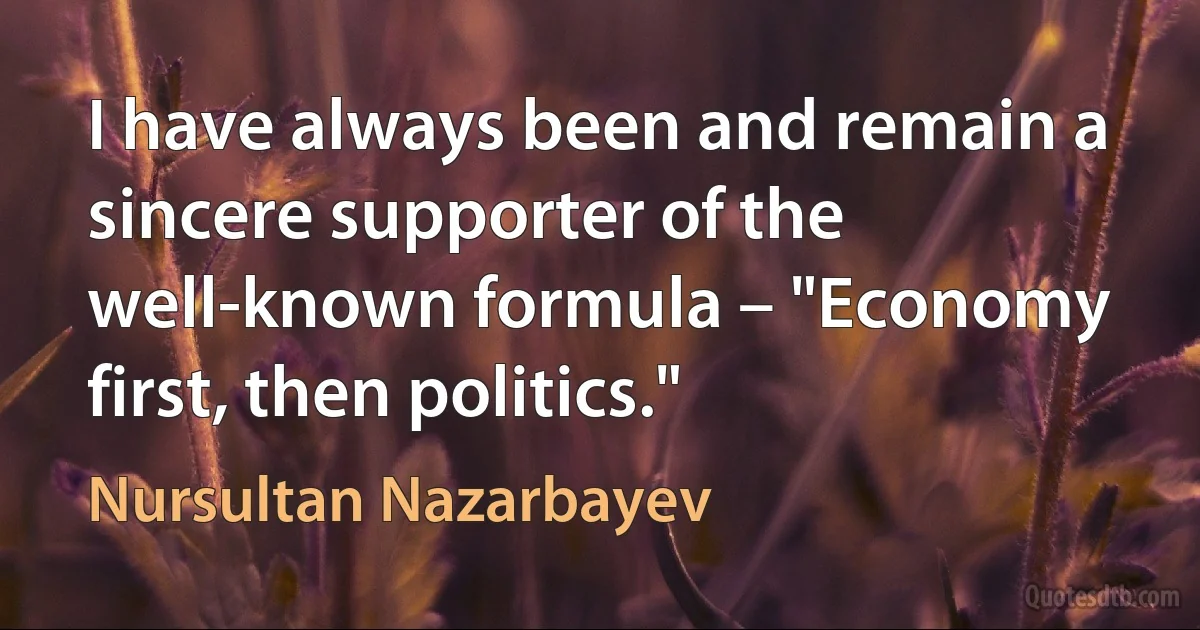 I have always been and remain a sincere supporter of the well-known formula – "Economy first, then politics." (Nursultan Nazarbayev)