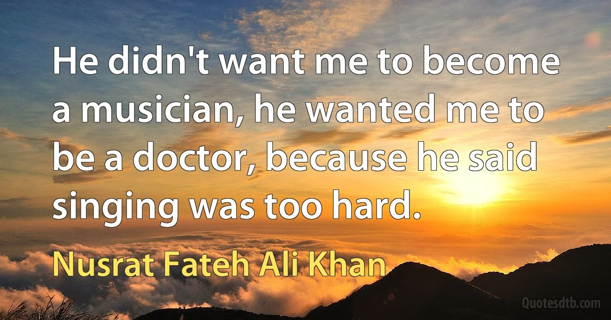 He didn't want me to become a musician, he wanted me to be a doctor, because he said singing was too hard. (Nusrat Fateh Ali Khan)