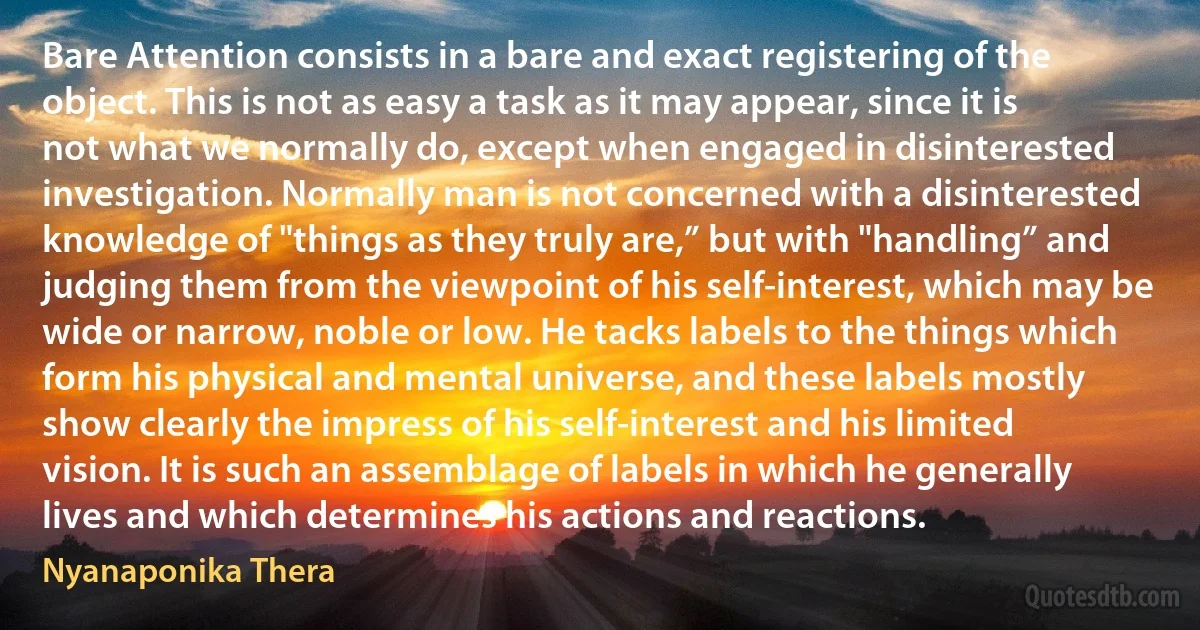 Bare Attention consists in a bare and exact registering of the object. This is not as easy a task as it may appear, since it is not what we normally do, except when engaged in disinterested investigation. Normally man is not concerned with a disinterested knowledge of "things as they truly are,” but with "handling” and judging them from the viewpoint of his self-interest, which may be wide or narrow, noble or low. He tacks labels to the things which form his physical and mental universe, and these labels mostly show clearly the impress of his self-interest and his limited vision. It is such an assemblage of labels in which he generally lives and which determines his actions and reactions. (Nyanaponika Thera)