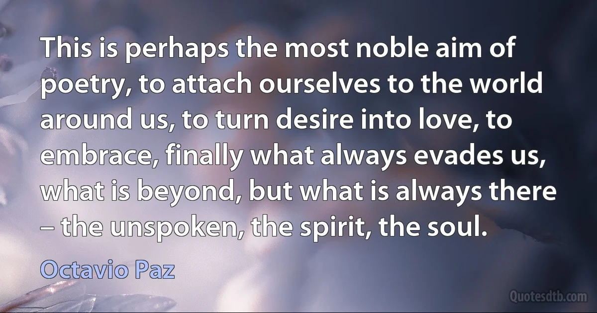 This is perhaps the most noble aim of poetry, to attach ourselves to the world around us, to turn desire into love, to embrace, finally what always evades us, what is beyond, but what is always there – the unspoken, the spirit, the soul. (Octavio Paz)