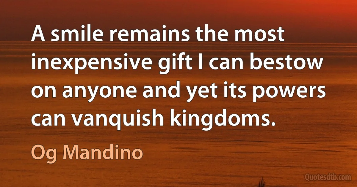 A smile remains the most inexpensive gift I can bestow on anyone and yet its powers can vanquish kingdoms. (Og Mandino)