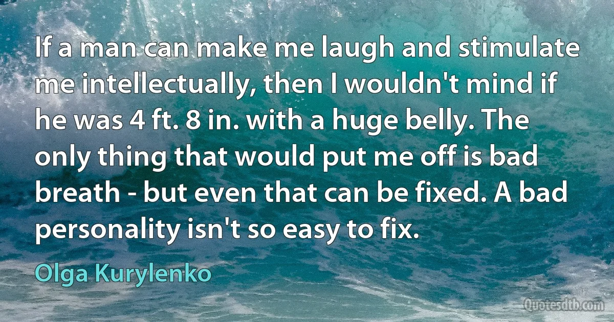 If a man can make me laugh and stimulate me intellectually, then I wouldn't mind if he was 4 ft. 8 in. with a huge belly. The only thing that would put me off is bad breath - but even that can be fixed. A bad personality isn't so easy to fix. (Olga Kurylenko)