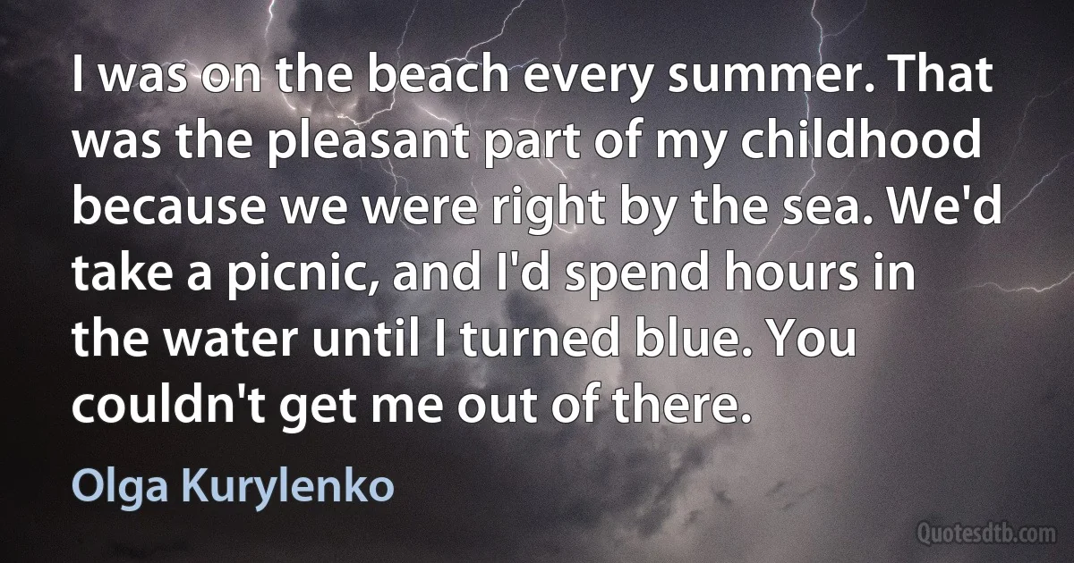 I was on the beach every summer. That was the pleasant part of my childhood because we were right by the sea. We'd take a picnic, and I'd spend hours in the water until I turned blue. You couldn't get me out of there. (Olga Kurylenko)