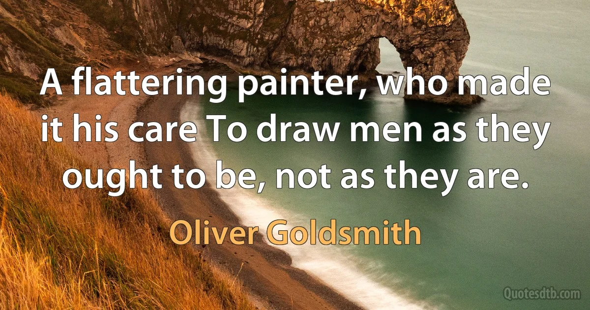 A flattering painter, who made it his care To draw men as they ought to be, not as they are. (Oliver Goldsmith)