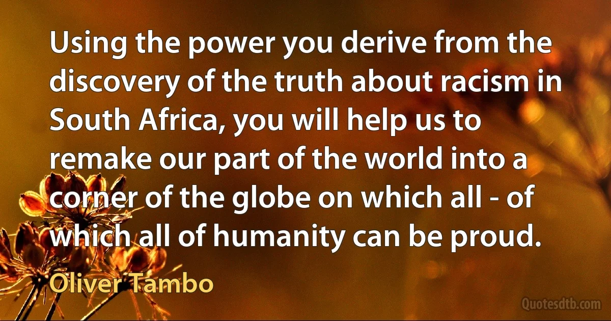 Using the power you derive from the discovery of the truth about racism in South Africa, you will help us to remake our part of the world into a corner of the globe on which all - of which all of humanity can be proud. (Oliver Tambo)