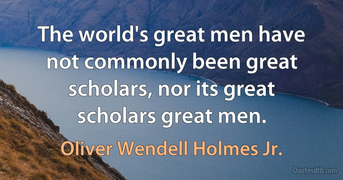 The world's great men have not commonly been great scholars, nor its great scholars great men. (Oliver Wendell Holmes Jr.)