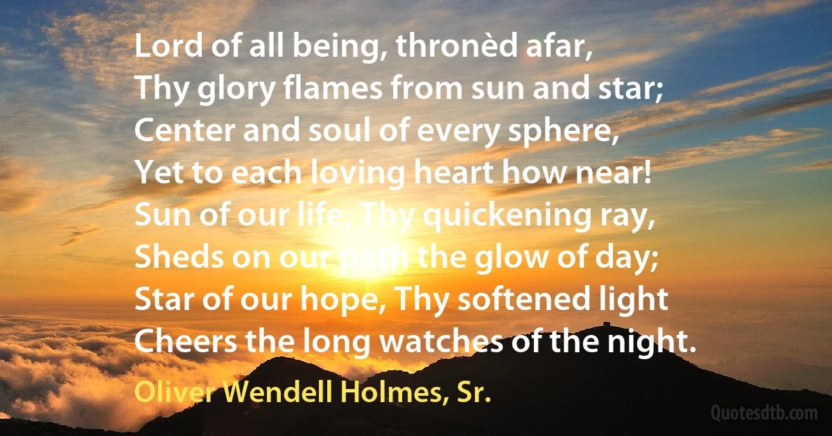 Lord of all being, thronèd afar,
Thy glory flames from sun and star;
Center and soul of every sphere,
Yet to each loving heart how near!
Sun of our life, Thy quickening ray,
Sheds on our path the glow of day;
Star of our hope, Thy softened light
Cheers the long watches of the night. (Oliver Wendell Holmes, Sr.)