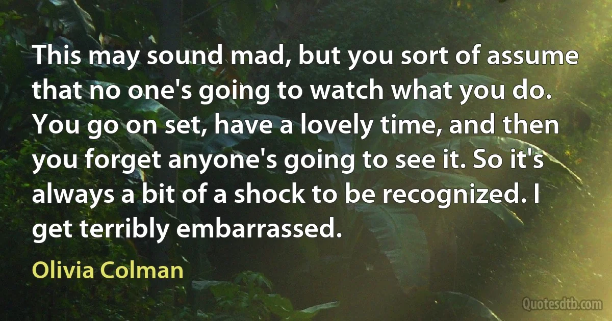 This may sound mad, but you sort of assume that no one's going to watch what you do. You go on set, have a lovely time, and then you forget anyone's going to see it. So it's always a bit of a shock to be recognized. I get terribly embarrassed. (Olivia Colman)