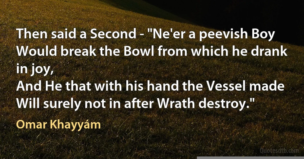 Then said a Second - "Ne'er a peevish Boy
Would break the Bowl from which he drank in joy,
And He that with his hand the Vessel made
Will surely not in after Wrath destroy." (Omar Khayyám)