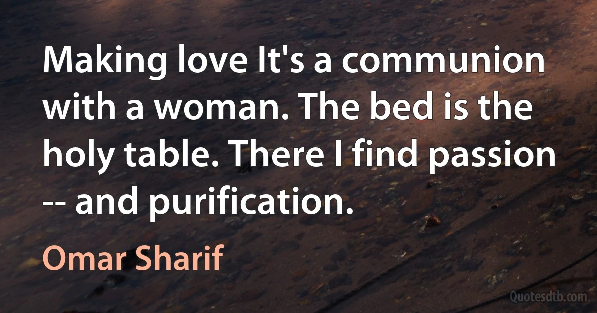 Making love It's a communion with a woman. The bed is the holy table. There I find passion -- and purification. (Omar Sharif)