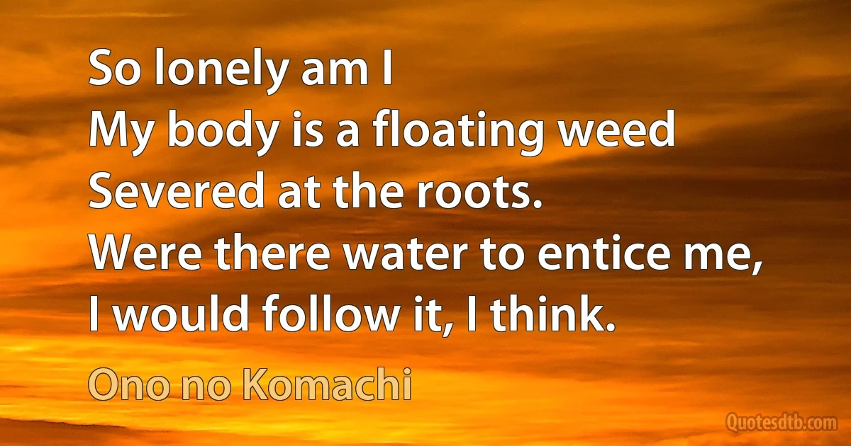 So lonely am I
My body is a floating weed
Severed at the roots.
Were there water to entice me,
I would follow it, I think. (Ono no Komachi)