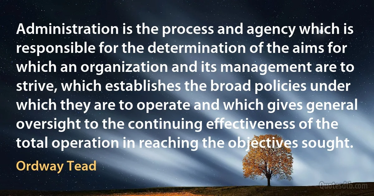 Administration is the process and agency which is responsible for the determination of the aims for which an organization and its management are to strive, which establishes the broad policies under which they are to operate and which gives general oversight to the continuing effectiveness of the total operation in reaching the objectives sought. (Ordway Tead)