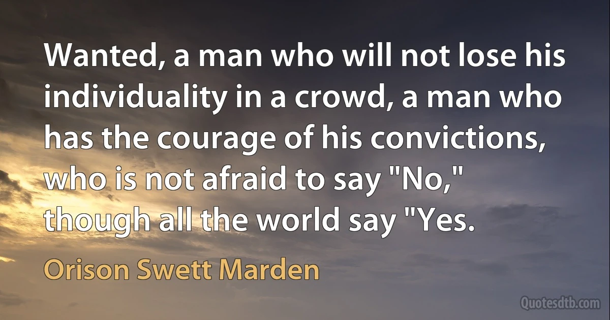 Wanted, a man who will not lose his individuality in a crowd, a man who has the courage of his convictions, who is not afraid to say "No," though all the world say "Yes. (Orison Swett Marden)