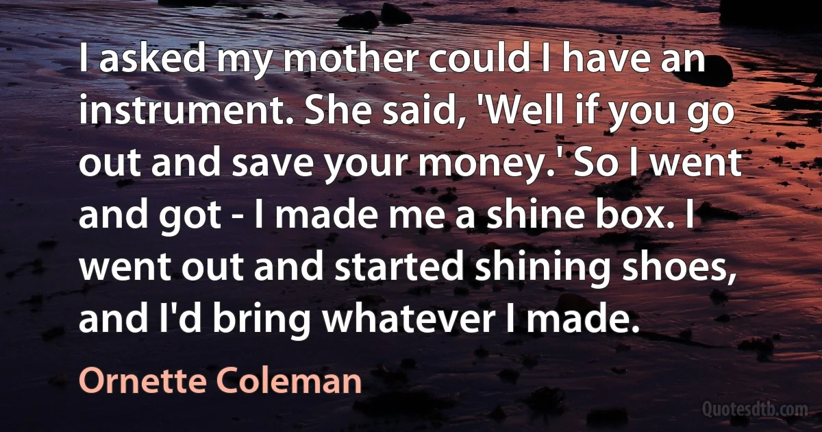 I asked my mother could I have an instrument. She said, 'Well if you go out and save your money.' So I went and got - I made me a shine box. I went out and started shining shoes, and I'd bring whatever I made. (Ornette Coleman)