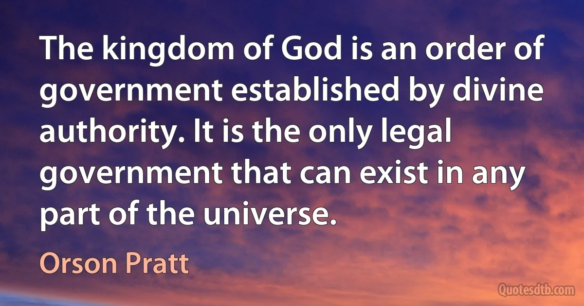 The kingdom of God is an order of government established by divine authority. It is the only legal government that can exist in any part of the universe. (Orson Pratt)