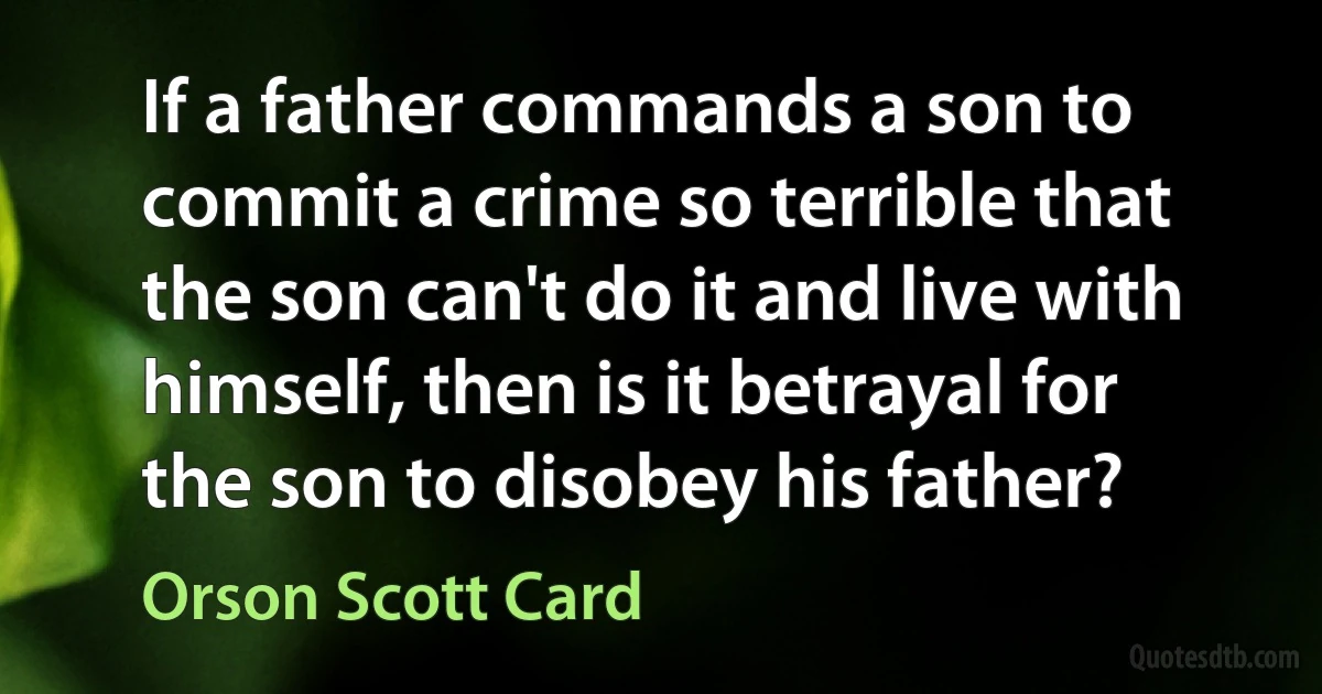 If a father commands a son to commit a crime so terrible that the son can't do it and live with himself, then is it betrayal for the son to disobey his father? (Orson Scott Card)