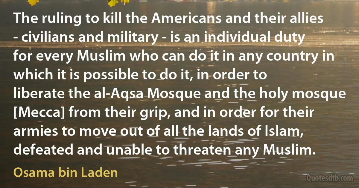 The ruling to kill the Americans and their allies - civilians and military - is an individual duty for every Muslim who can do it in any country in which it is possible to do it, in order to liberate the al-Aqsa Mosque and the holy mosque [Mecca] from their grip, and in order for their armies to move out of all the lands of Islam, defeated and unable to threaten any Muslim. (Osama bin Laden)