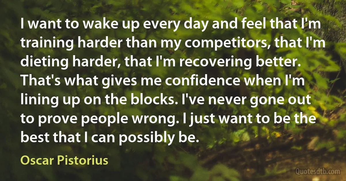 I want to wake up every day and feel that I'm training harder than my competitors, that I'm dieting harder, that I'm recovering better. That's what gives me confidence when I'm lining up on the blocks. I've never gone out to prove people wrong. I just want to be the best that I can possibly be. (Oscar Pistorius)