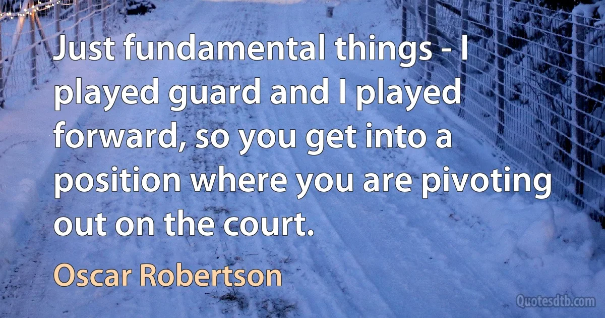 Just fundamental things - I played guard and I played forward, so you get into a position where you are pivoting out on the court. (Oscar Robertson)