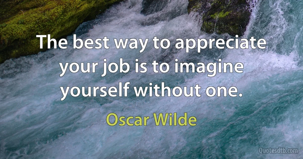 The best way to appreciate your job is to imagine yourself without one. (Oscar Wilde)