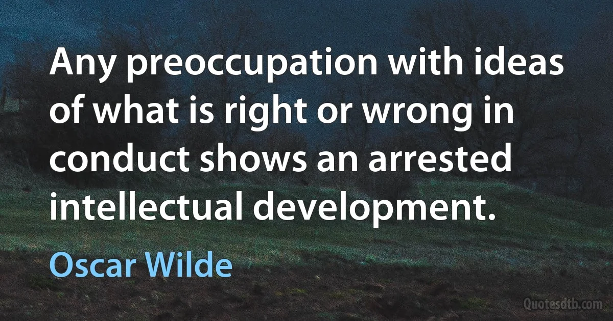 Any preoccupation with ideas of what is right or wrong in conduct shows an arrested intellectual development. (Oscar Wilde)