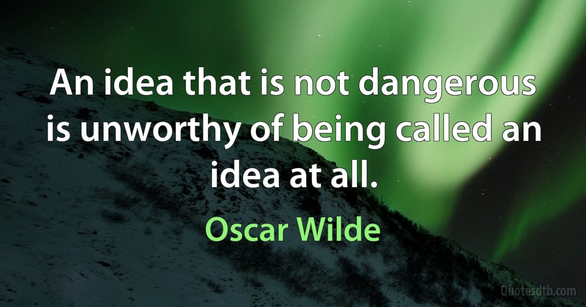 An idea that is not dangerous is unworthy of being called an idea at all. (Oscar Wilde)