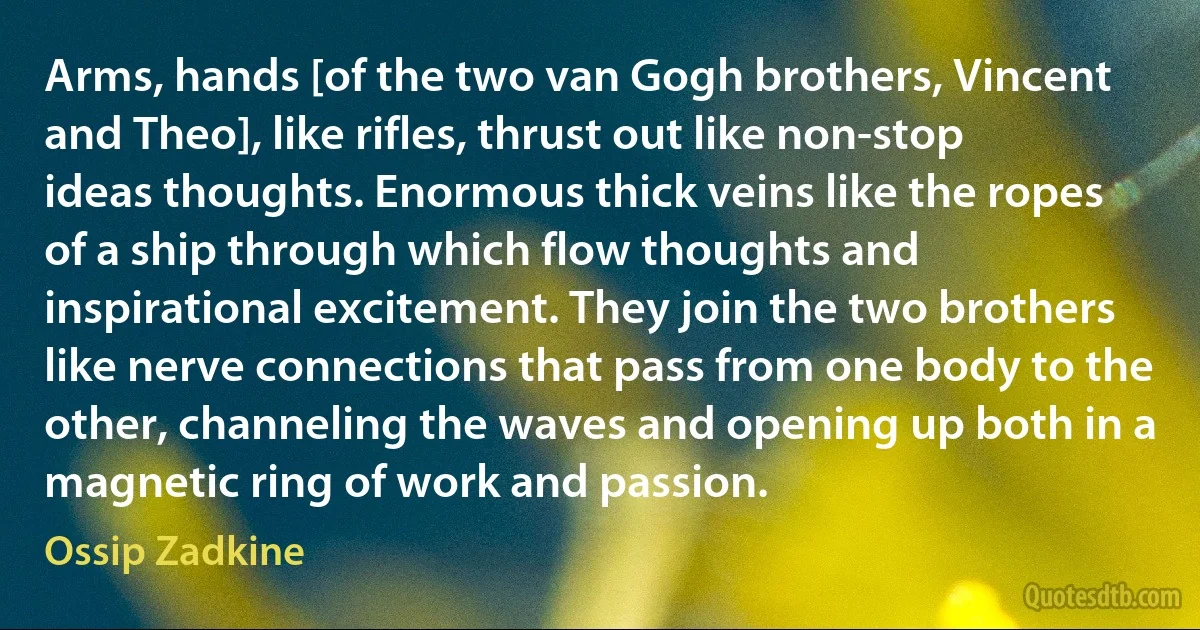 Arms, hands [of the two van Gogh brothers, Vincent and Theo], like rifles, thrust out like non-stop ideas thoughts. Enormous thick veins like the ropes of a ship through which flow thoughts and inspirational excitement. They join the two brothers like nerve connections that pass from one body to the other, channeling the waves and opening up both in a magnetic ring of work and passion. (Ossip Zadkine)