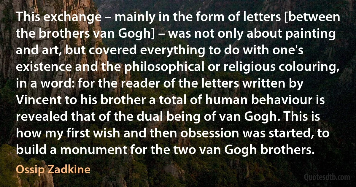 This exchange – mainly in the form of letters [between the brothers van Gogh] – was not only about painting and art, but covered everything to do with one's existence and the philosophical or religious colouring, in a word: for the reader of the letters written by Vincent to his brother a total of human behaviour is revealed that of the dual being of van Gogh. This is how my first wish and then obsession was started, to build a monument for the two van Gogh brothers. (Ossip Zadkine)