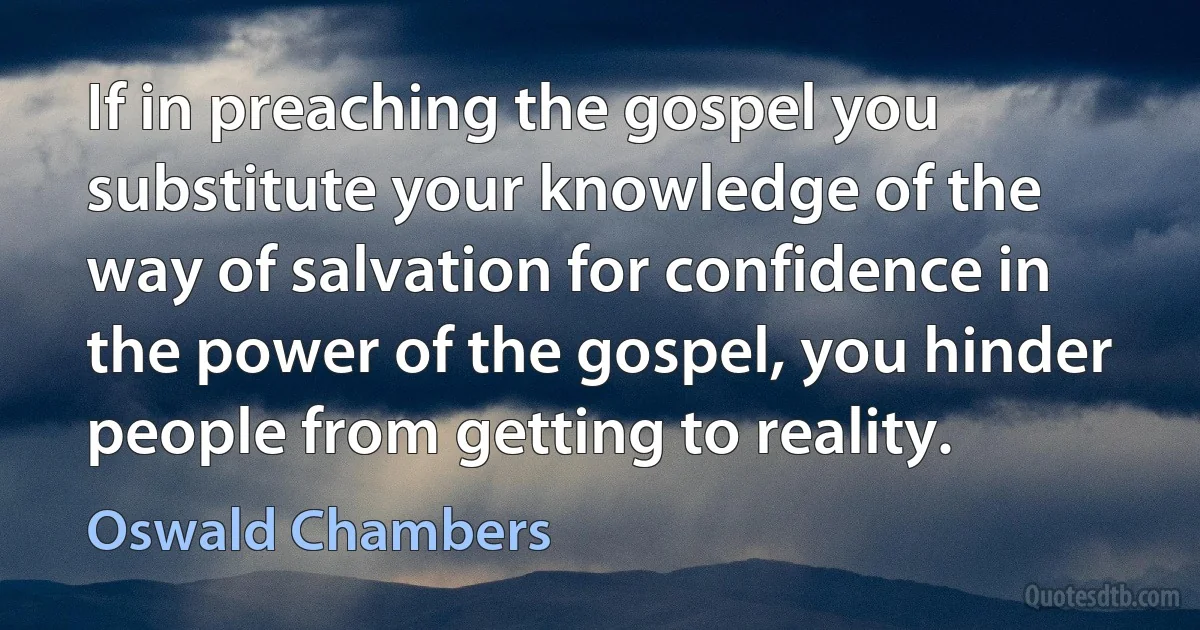 If in preaching the gospel you substitute your knowledge of the way of salvation for confidence in the power of the gospel, you hinder people from getting to reality. (Oswald Chambers)