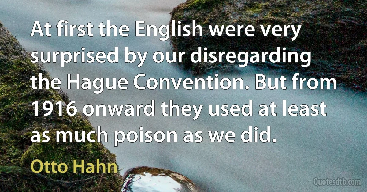 At first the English were very surprised by our disregarding the Hague Convention. But from 1916 onward they used at least as much poison as we did. (Otto Hahn)