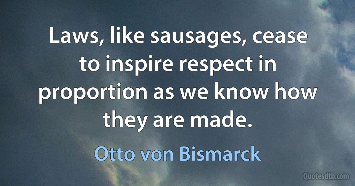 Laws, like sausages, cease to inspire respect in proportion as we know how they are made. (Otto von Bismarck)