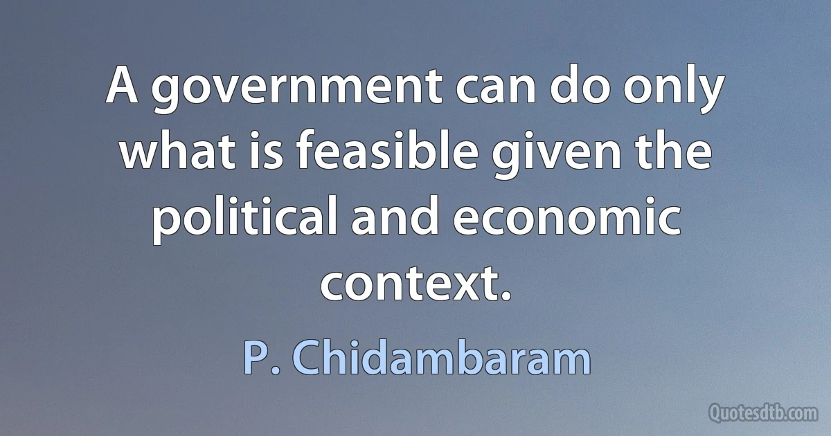 A government can do only what is feasible given the political and economic context. (P. Chidambaram)