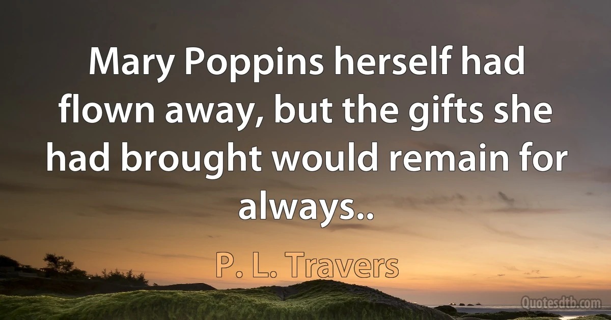 Mary Poppins herself had flown away, but the gifts she had brought would remain for always.. (P. L. Travers)