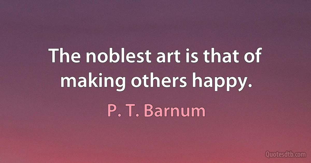 The noblest art is that of making others happy. (P. T. Barnum)