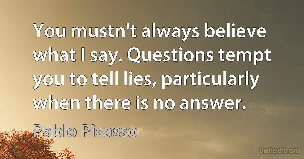 You mustn't always believe what I say. Questions tempt you to tell lies, particularly when there is no answer. (Pablo Picasso)