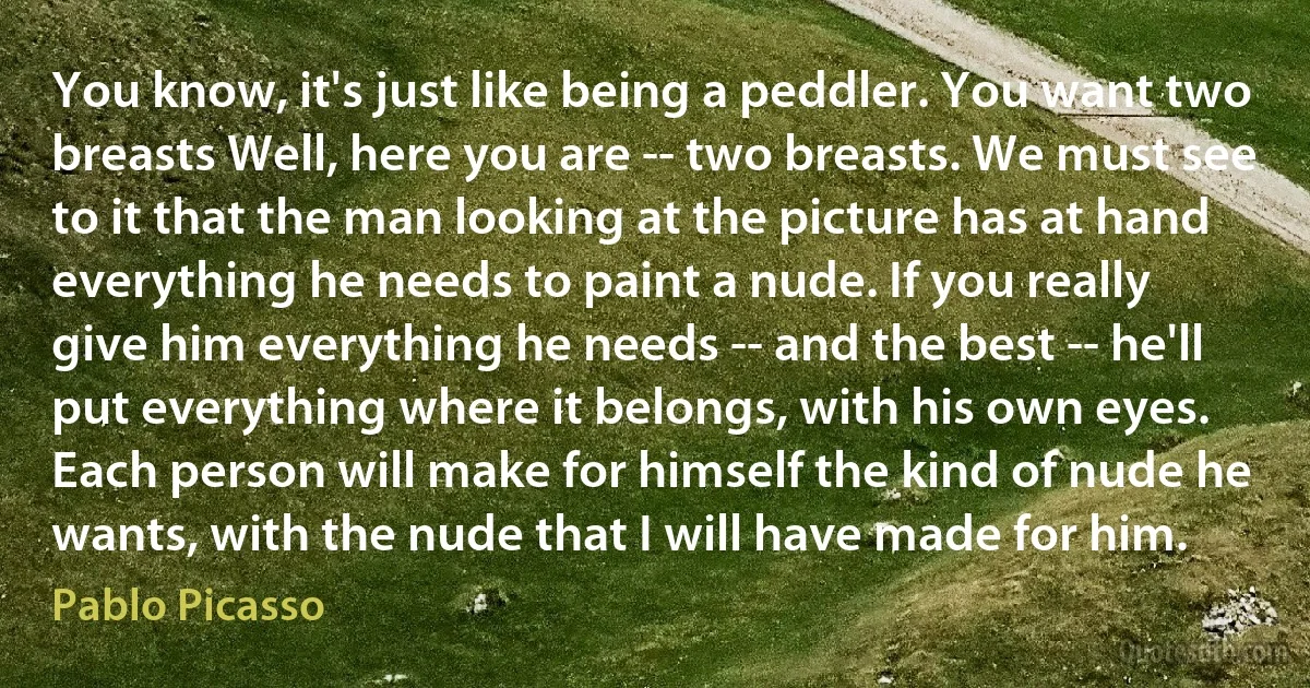 You know, it's just like being a peddler. You want two breasts Well, here you are -- two breasts. We must see to it that the man looking at the picture has at hand everything he needs to paint a nude. If you really give him everything he needs -- and the best -- he'll put everything where it belongs, with his own eyes. Each person will make for himself the kind of nude he wants, with the nude that I will have made for him. (Pablo Picasso)