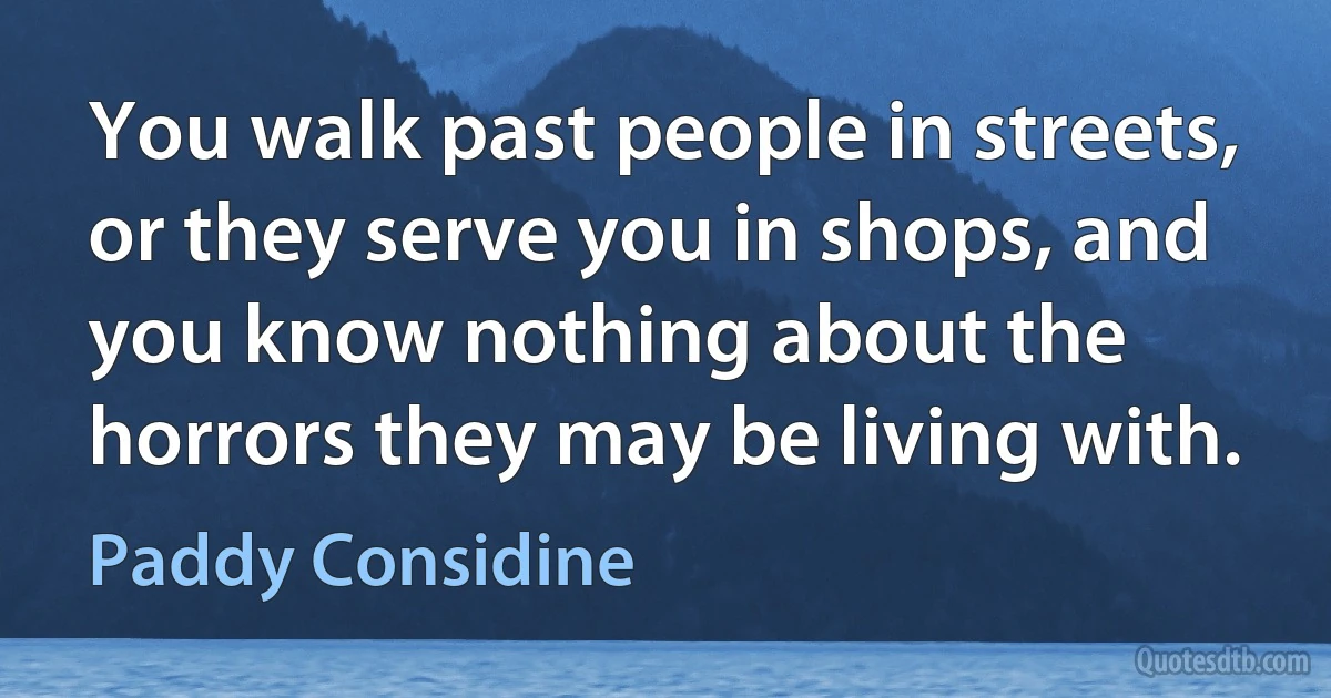 You walk past people in streets, or they serve you in shops, and you know nothing about the horrors they may be living with. (Paddy Considine)