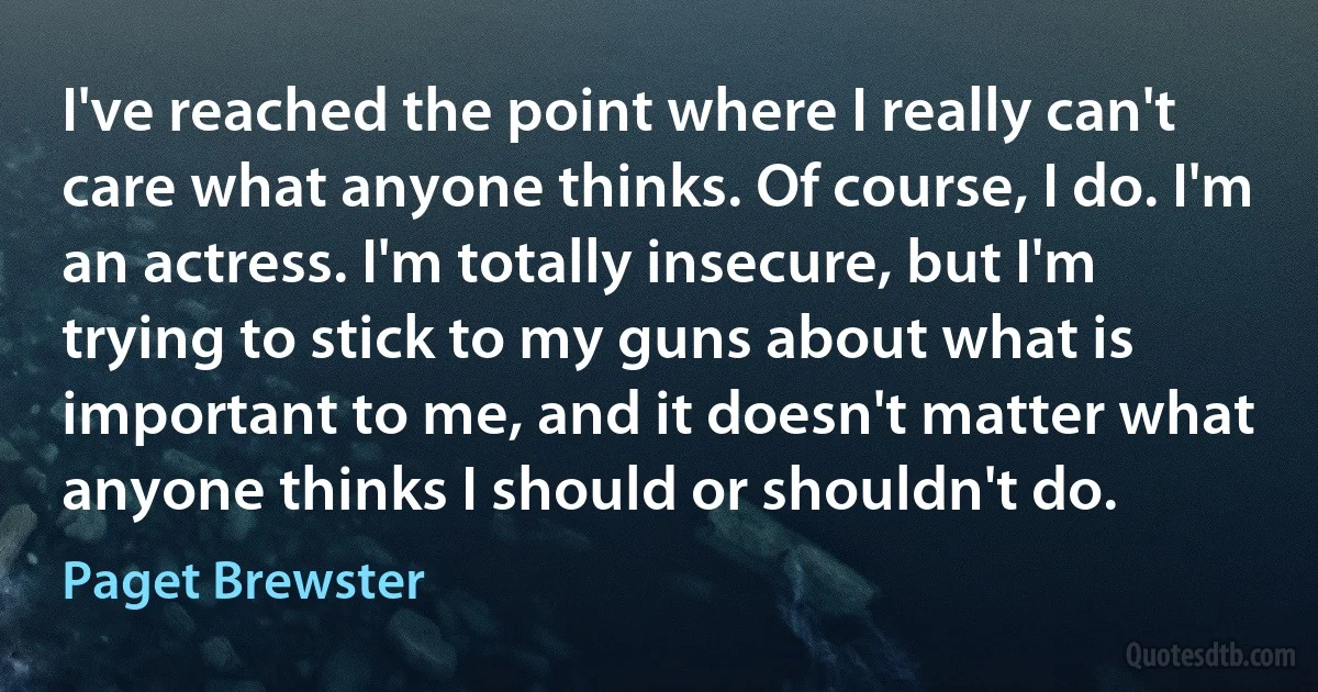 I've reached the point where I really can't care what anyone thinks. Of course, I do. I'm an actress. I'm totally insecure, but I'm trying to stick to my guns about what is important to me, and it doesn't matter what anyone thinks I should or shouldn't do. (Paget Brewster)