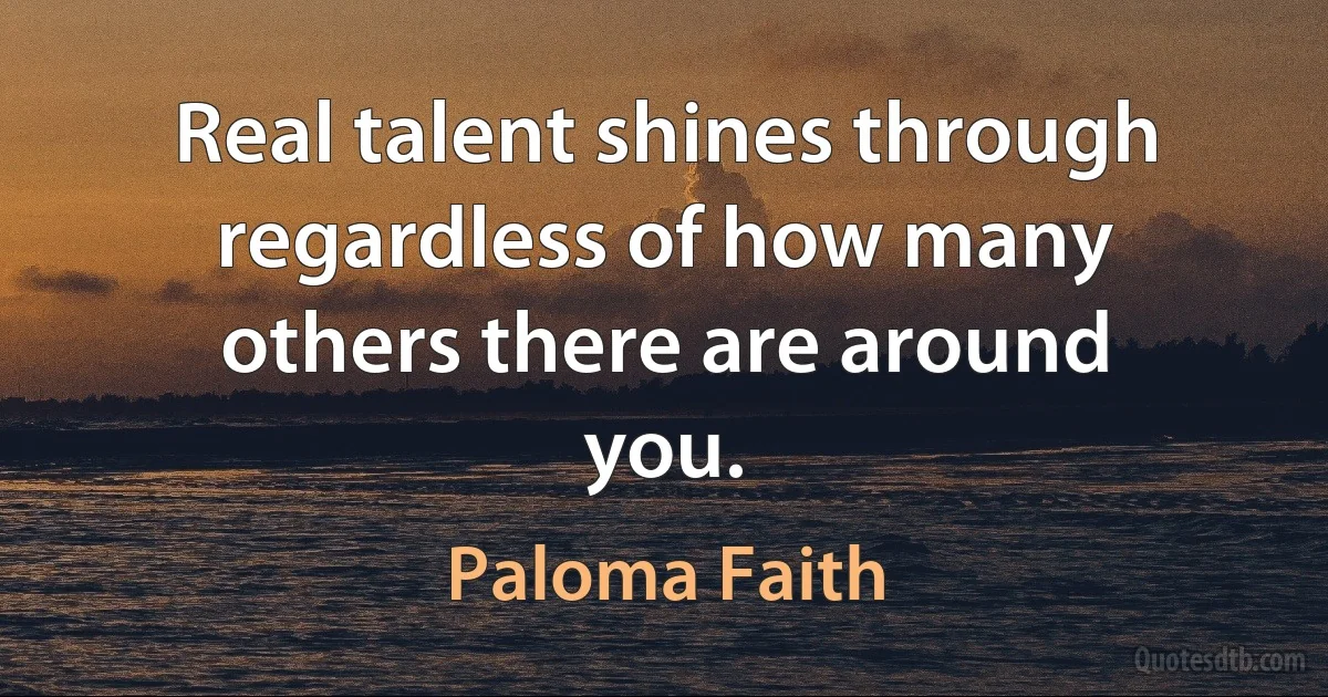 Real talent shines through regardless of how many others there are around you. (Paloma Faith)