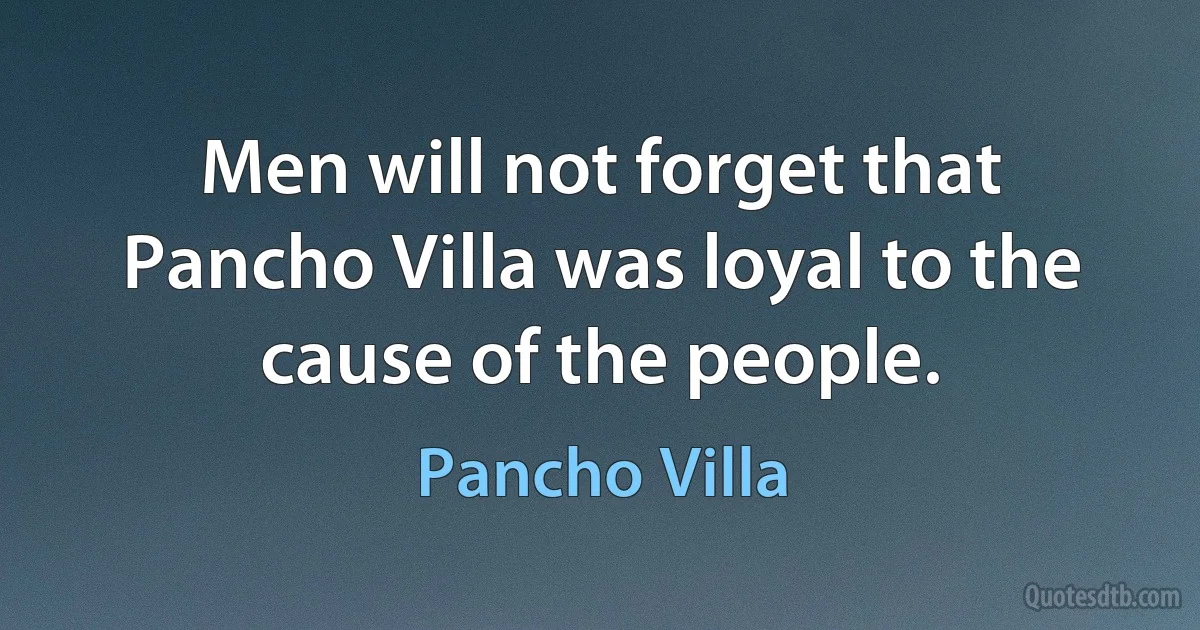 Men will not forget that Pancho Villa was loyal to the cause of the people. (Pancho Villa)