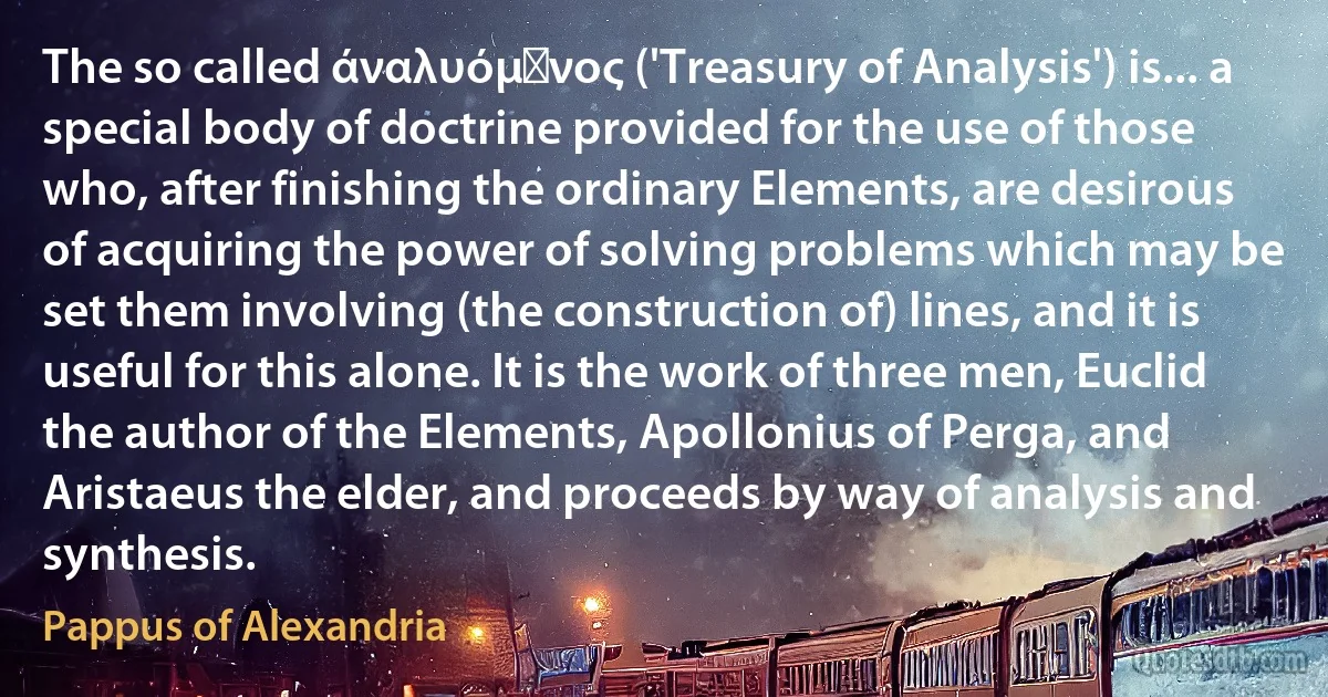 The so called άναλυόμϵνος ('Treasury of Analysis') is... a special body of doctrine provided for the use of those who, after finishing the ordinary Elements, are desirous of acquiring the power of solving problems which may be set them involving (the construction of) lines, and it is useful for this alone. It is the work of three men, Euclid the author of the Elements, Apollonius of Perga, and Aristaeus the elder, and proceeds by way of analysis and synthesis. (Pappus of Alexandria)