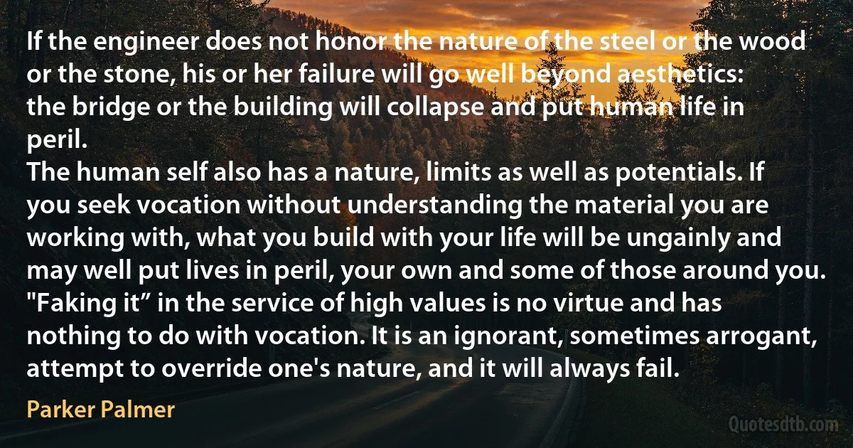 If the engineer does not honor the nature of the steel or the wood or the stone, his or her failure will go well beyond aesthetics: the bridge or the building will collapse and put human life in peril.
The human self also has a nature, limits as well as potentials. If you seek vocation without understanding the material you are working with, what you build with your life will be ungainly and may well put lives in peril, your own and some of those around you. "Faking it” in the service of high values is no virtue and has nothing to do with vocation. It is an ignorant, sometimes arrogant, attempt to override one's nature, and it will always fail. (Parker Palmer)