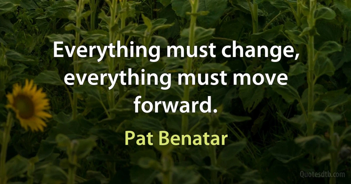 Everything must change, everything must move forward. (Pat Benatar)