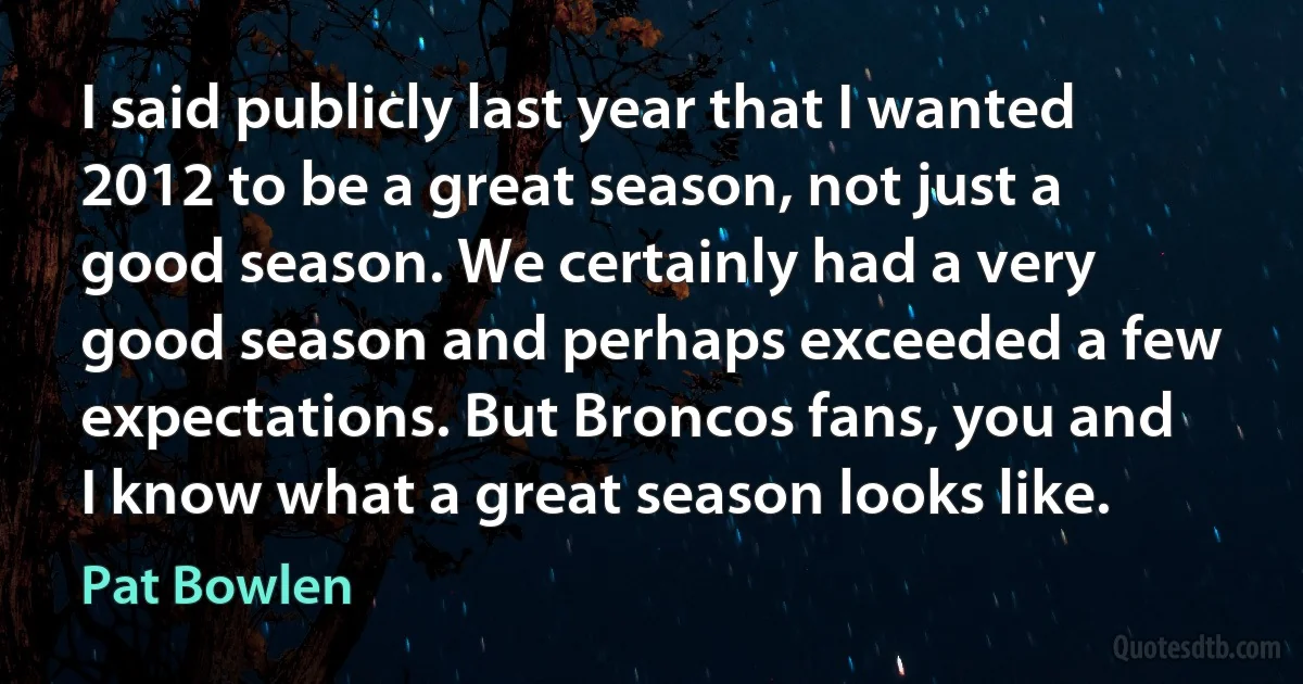 I said publicly last year that I wanted 2012 to be a great season, not just a good season. We certainly had a very good season and perhaps exceeded a few expectations. But Broncos fans, you and I know what a great season looks like. (Pat Bowlen)