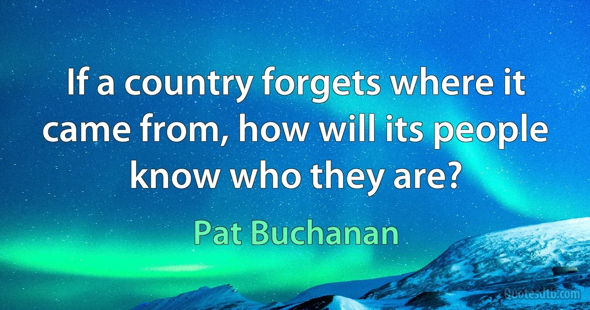 If a country forgets where it came from, how will its people know who they are? (Pat Buchanan)